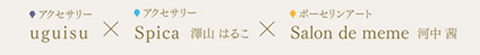 アクセサリー uguisu × アクセサリー Spica　澤山 はるこ × ポーセリンアート Salon de meme　河中 茜